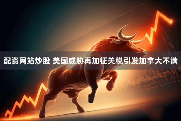 配资网站炒股 美国威胁再加征关税引发加拿大不满