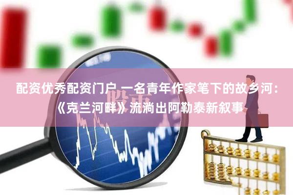 配资优秀配资门户 一名青年作家笔下的故乡河： 《克兰河畔》流淌出阿勒泰新叙事