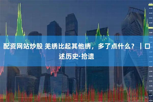 配资网站炒股 羌绣比起其他绣，多了点什么？｜口述历史·拾遗