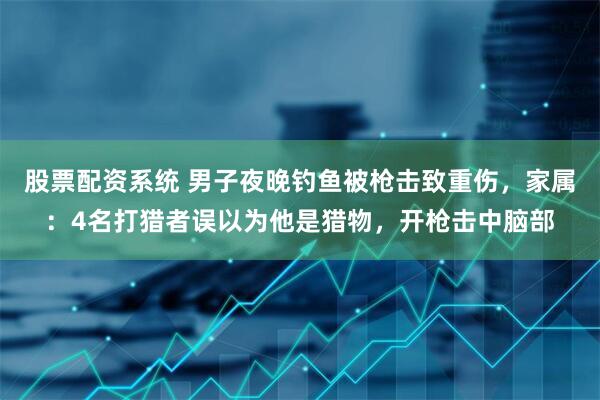 股票配资系统 男子夜晚钓鱼被枪击致重伤，家属：4名打猎者误以为他是猎物，开枪击中脑部