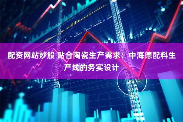 配资网站炒股 贴合陶瓷生产需求：中海德配料生产线的务实设计