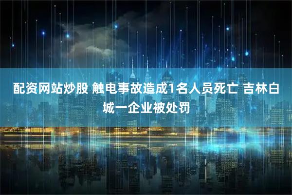 配资网站炒股 触电事故造成1名人员死亡 吉林白城一企业被处罚