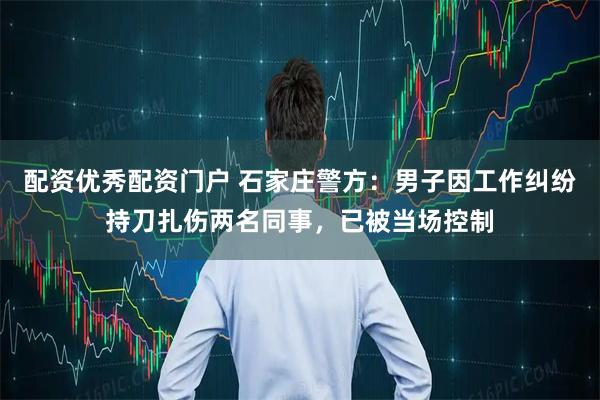 配资优秀配资门户 石家庄警方：男子因工作纠纷持刀扎伤两名同事，已被当场控制