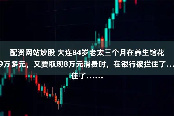 配资网站炒股 大连84岁老太三个月在养生馆花了9万多元，又要取现8万元消费时，在银行被拦住了……