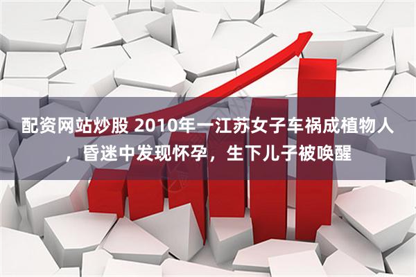 配资网站炒股 2010年一江苏女子车祸成植物人，昏迷中发现怀孕，生下儿子被唤醒