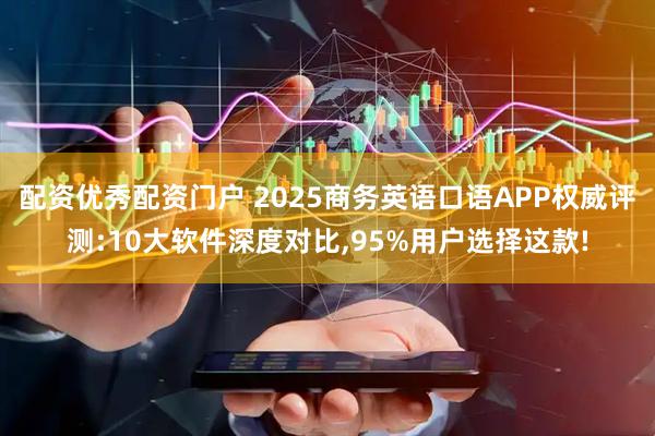 配资优秀配资门户 2025商务英语口语APP权威评测:10大软件深度对比,95%用户选择这款!