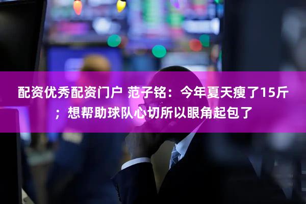 配资优秀配资门户 范子铭：今年夏天瘦了15斤；想帮助球队心切所以眼角起包了