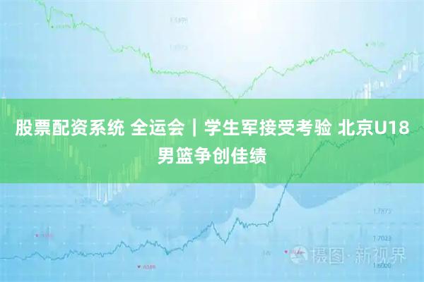 股票配资系统 全运会｜学生军接受考验 北京U18男篮争创佳绩