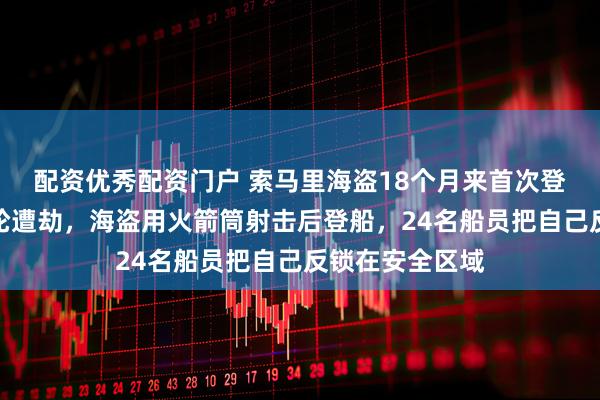 配资优秀配资门户 索马里海盗18个月来首次登上商船，一油轮遭劫，海盗用火箭筒射击后登船，24名船员把自己反锁在安全区域
