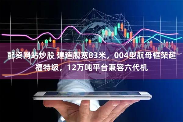 配资网站炒股 建造舰宽83米，004型航母框架超福特级，12万吨平台兼容六代机
