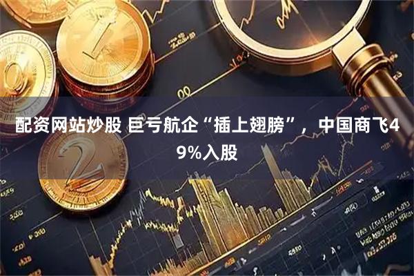 配资网站炒股 巨亏航企“插上翅膀”，中国商飞49%入股
