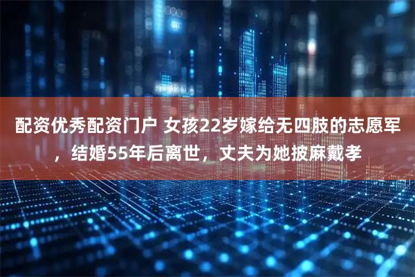 配资优秀配资门户 女孩22岁嫁给无四肢的志愿军，结婚55年后离世，丈夫为她披麻戴孝