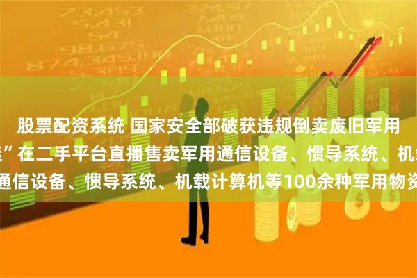 股票配资系统 国家安全部破获违规倒卖废旧军用物品犯罪网络：“军迷”在二手平台直播售卖军用通信设备、惯导系统、机载计算机等100余种军用物资