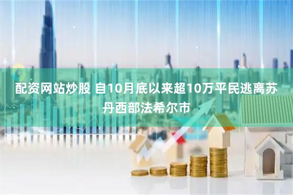 配资网站炒股 自10月底以来超10万平民逃离苏丹西部法希尔市