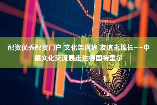 配资优秀配资门户 文化架通途 友谊永绵长——中德文化交流展走进德国特里尔