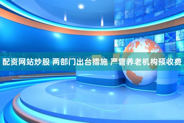 配资网站炒股 两部门出台措施 严管养老机构预收费