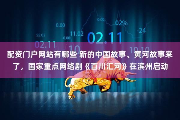 配资门户网站有哪些 新的中国故事、黄河故事来了，国家重点网络剧《百川汇河》在滨州启动