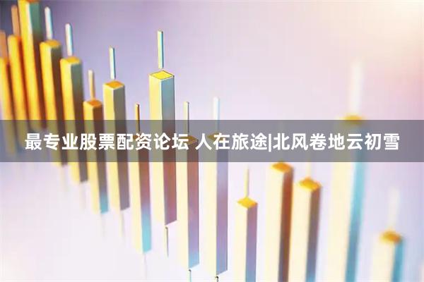 最专业股票配资论坛 人在旅途|北风卷地云初雪