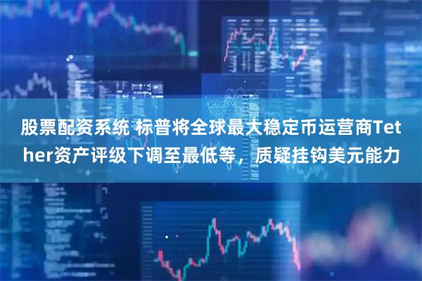 股票配资系统 标普将全球最大稳定币运营商Tether资产评级下调至最低等，质疑挂钩美元能力