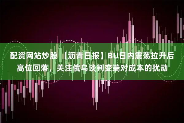 配资网站炒股 【沥青日报】BU日内震荡拉升后高位回落，关注俄乌谈判变端对成本的扰动