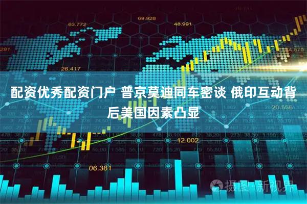 配资优秀配资门户 普京莫迪同车密谈 俄印互动背后美国因素凸显