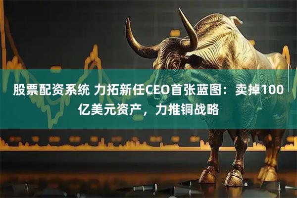 股票配资系统 力拓新任CEO首张蓝图：卖掉100亿美元资产，力推铜战略