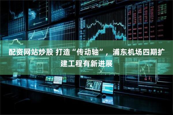 配资网站炒股 打造“传动轴”，浦东机场四期扩建工程有新进展
