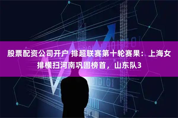 股票配资公司开户 排超联赛第十轮赛果：上海女排横扫河南巩固榜首，山东队3