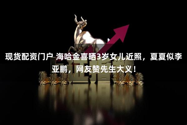 现货配资门户 海哈金喜晒3岁女儿近照，夏夏似李亚鹏，网友赞先生大义！