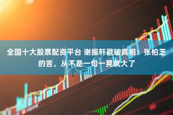 全国十大股票配资平台 谢振轩戳破真相：张柏芝的苦，从不是一句一晃就大了
