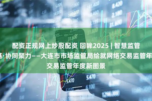 配资正规网上炒股配资 回眸2025 | 智慧监管·合规筑基·协同聚力——大连市市场监管局绘就网络交易监管年度新图景