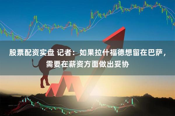 股票配资实盘 记者：如果拉什福德想留在巴萨，需要在薪资方面做出妥协