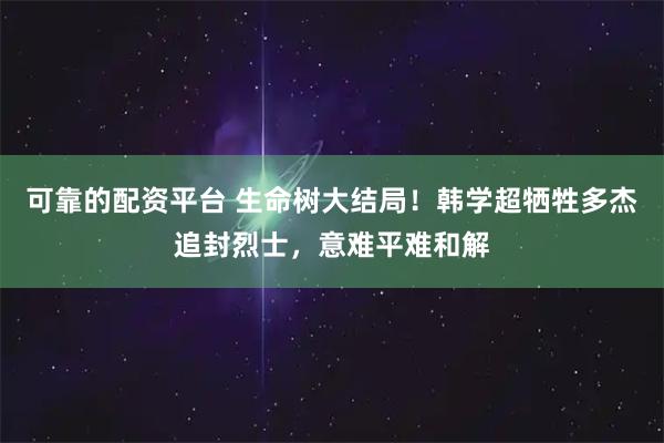 可靠的配资平台 生命树大结局！韩学超牺牲多杰追封烈士，意难平难和解