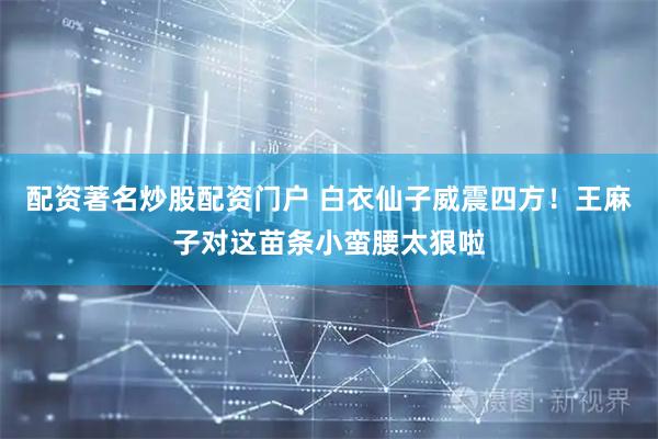 配资著名炒股配资门户 白衣仙子威震四方！王麻子对这苗条小蛮腰太狠啦