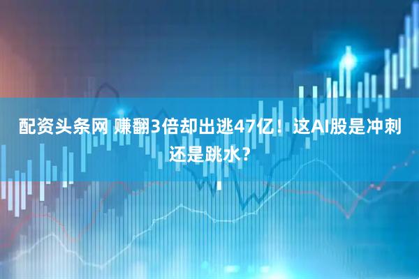 配资头条网 赚翻3倍却出逃47亿！这AI股是冲刺还是跳水？