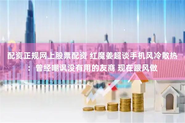 配资正规网上股票配资 红魔姜超谈手机风冷散热：曾经嘲讽没有用的友商 现在跟风做