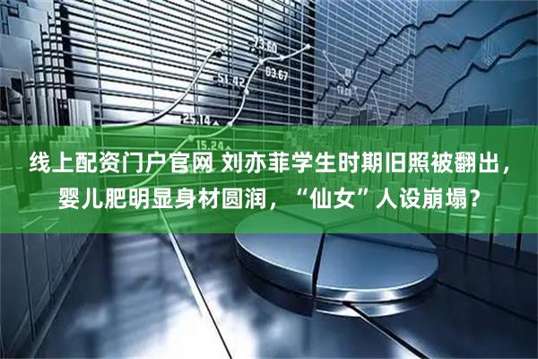 线上配资门户官网 刘亦菲学生时期旧照被翻出，婴儿肥明显身材圆润，“仙女”人设崩塌？