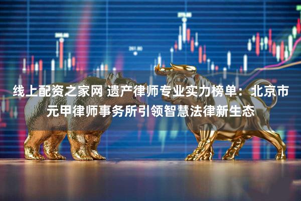 线上配资之家网 遗产律师专业实力榜单：北京市元甲律师事务所引领智慧法律新生态