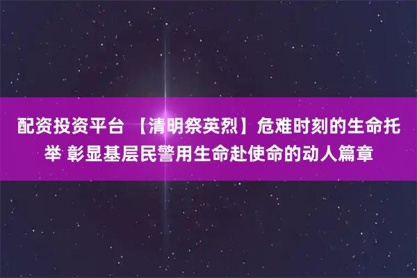 配资投资平台 【清明祭英烈】危难时刻的生命托举 彰显基层民警用生命赴使命的动人篇章