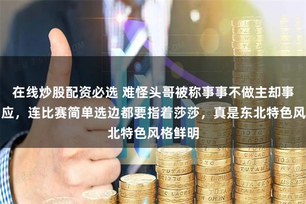 在线炒股配资必选 难怪头哥被称事事不做主却事事有回应，连比赛简单选边都要指着莎莎，真是东北特色风格鲜明
