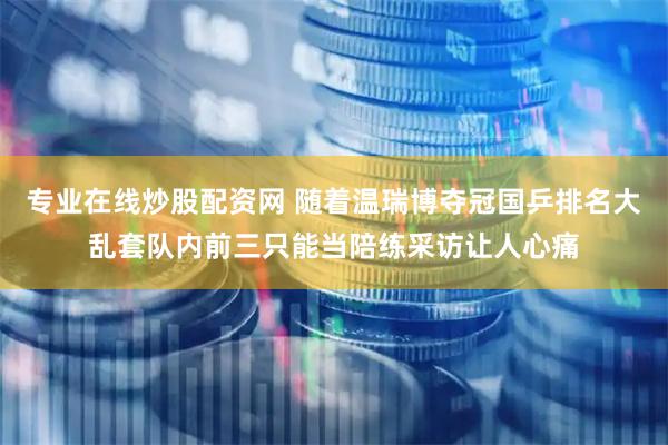 专业在线炒股配资网 随着温瑞博夺冠国乒排名大乱套队内前三只能当陪练采访让人心痛