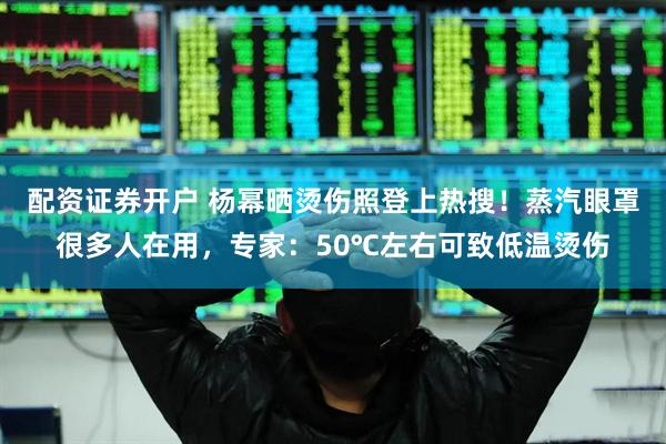 配资证券开户 杨幂晒烫伤照登上热搜！蒸汽眼罩很多人在用，专家：50℃左右可致低温烫伤