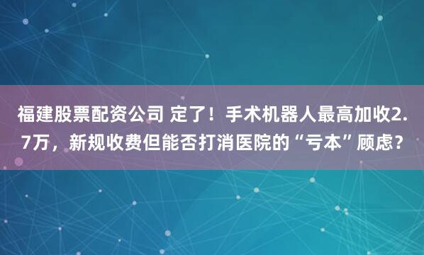 福建股票配资公司 定了！手术机器人最高加收2.7万，新规收费但能否打消医院的“亏本”顾虑？