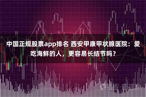 中国正规股票app排名 西安甲康甲状腺医院：爱吃海鲜的人，更容易长结节吗？
