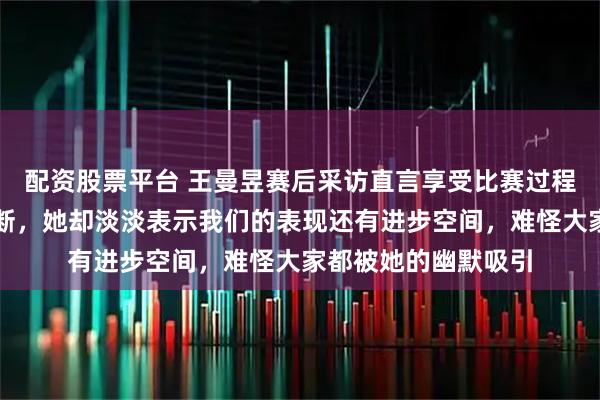 配资股票平台 王曼昱赛后采访直言享受比赛过程，现场观众笑声不断，她却淡淡表示我们的表现还有进步空间，难怪大家都被她的幽默吸引