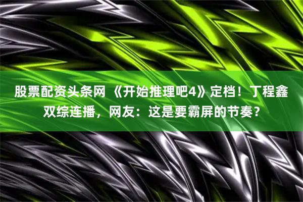股票配资头条网 《开始推理吧4》定档！丁程鑫双综连播，网友：这是要霸屏的节奏？