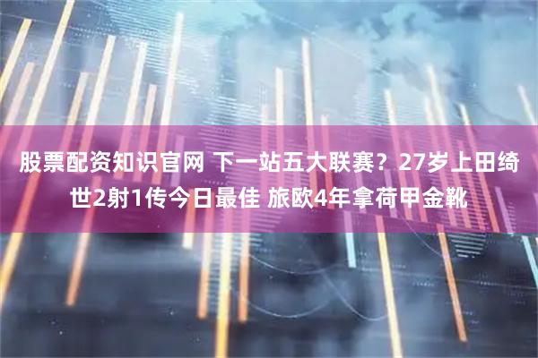 股票配资知识官网 下一站五大联赛？27岁上田绮世2射1传今日最佳 旅欧4年拿荷甲金靴