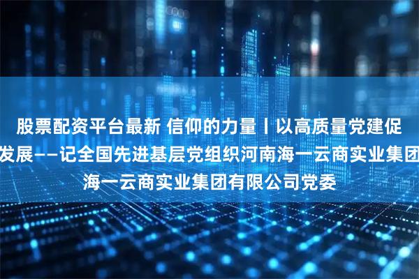 股票配资平台最新 信仰的力量丨以高质量党建促进企业高质量发展——记全国先进基层党组织河南海一云商实业集团有限公司党委