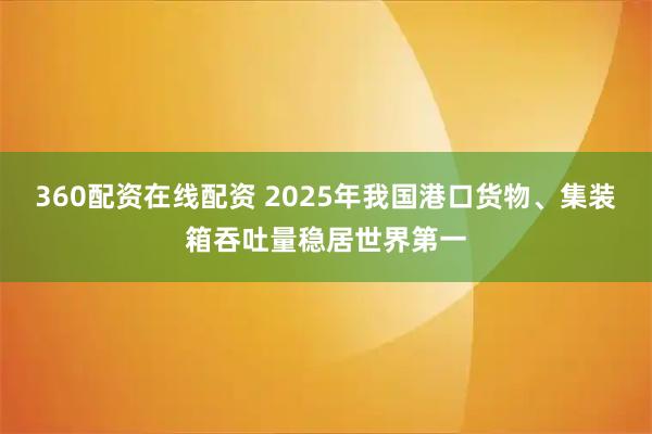 360配资在线配资 2025年我国港口货物、集装箱吞吐量稳居世界第一