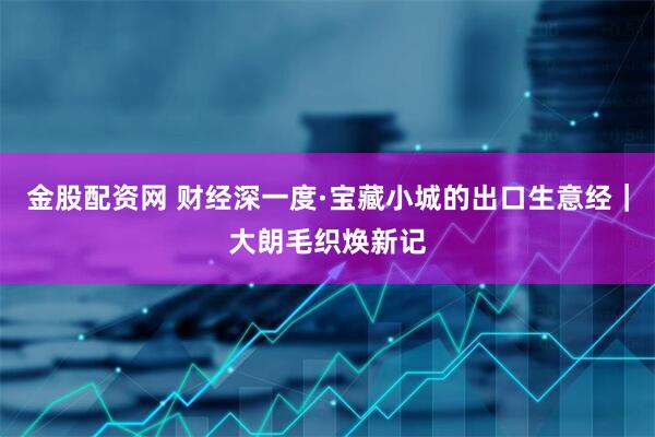金股配资网 财经深一度·宝藏小城的出口生意经｜大朗毛织焕新记